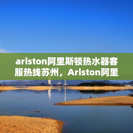 ariston阿里斯顿热水器客服热线苏州，Ariston阿里斯顿热水器苏州客服热线指南