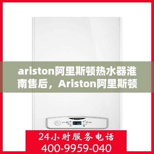 ariston阿里斯顿热水器淮南售后，Ariston阿里斯顿热水器淮南售后服务解析