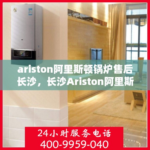 ariston阿里斯顿锅炉售后长沙，长沙Ariston阿里斯顿锅炉售后维修服务解析