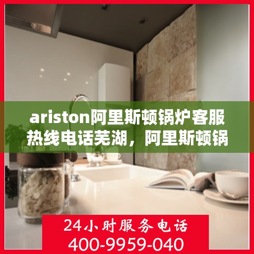 ariston阿里斯顿锅炉客服热线电话芜湖，阿里斯顿锅炉客服热线在芜湖，解决您的问题，温暖您的生活