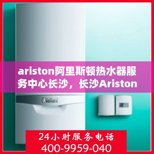 ariston阿里斯顿热水器服务中心长沙，长沙Ariston阿里斯顿热水器服务中心，专业维修与保养一站解决