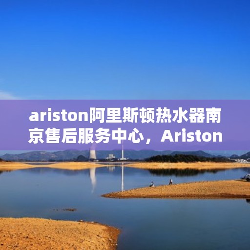 ariston阿里斯顿热水器南京售后服务中心，Ariston阿里斯顿热水器南京售后服务中心，专业维修与贴心服务