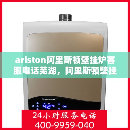 ariston阿里斯顿壁挂炉客服电话芜湖，阿里斯顿壁挂炉芜湖地区客服电话及售后支持全攻略