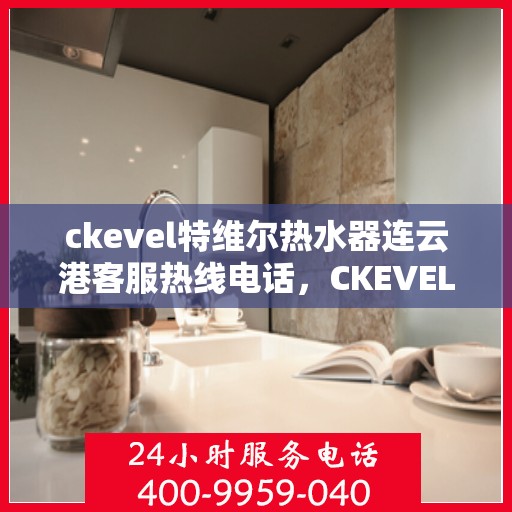 ckevel特维尔热水器连云港客服热线电话，CKEVEL特维尔热水器连云港客服热线电话及售后服务解析