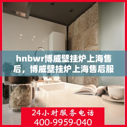 hnbwr博威壁挂炉上海售后，博威壁挂炉上海售后服务中心，专业维修，贴心服务