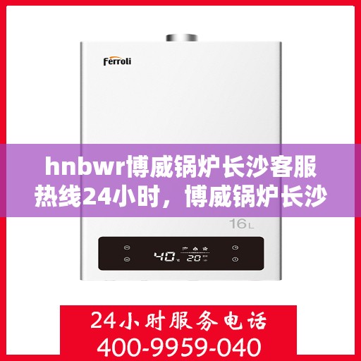 hnbwr博威锅炉长沙客服热线24小时，博威锅炉长沙客服热线全天候服务，贴心关怀每一刻