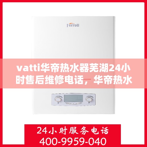 vatti华帝热水器芜湖24小时售后维修电话，华帝热水器芜湖售后维修热线全天候服务，专业保障您的热水生活